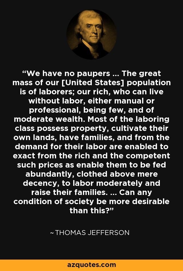 We have no paupers ... The great mass of our [United States] population is of laborers; our rich, who can live without labor, either manual or professional, being few, and of moderate wealth. Most of the laboring class possess property, cultivate their own lands, have families, and from the demand for their labor are enabled to exact from the rich and the competent such prices as enable them to be fed abundantly, clothed above mere decency, to labor moderately and raise their families. ... Can any condition of society be more desirable than this? - Thomas Jefferson