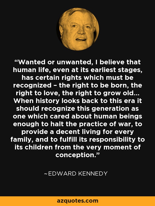 Wanted or unwanted, I believe that human life, even at its earliest stages, has certain rights which must be recognized – the right to be born, the right to love, the right to grow old... When history looks back to this era it should recognize this generation as one which cared about human beings enough to halt the practice of war, to provide a decent living for every family, and to fulfill its responsibility to its children from the very moment of conception. - Edward Kennedy