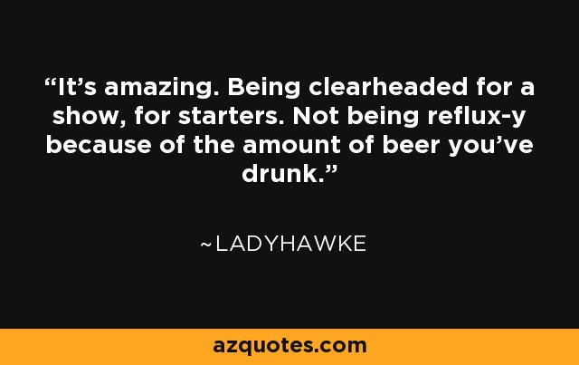 It's amazing. Being clearheaded for a show, for starters. Not being reflux-y because of the amount of beer you've drunk. - Ladyhawke