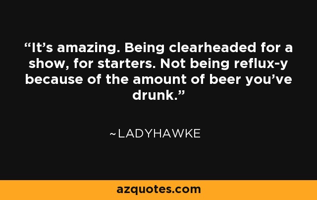 It's amazing. Being clearheaded for a show, for starters. Not being reflux-y because of the amount of beer you've drunk. - Ladyhawke