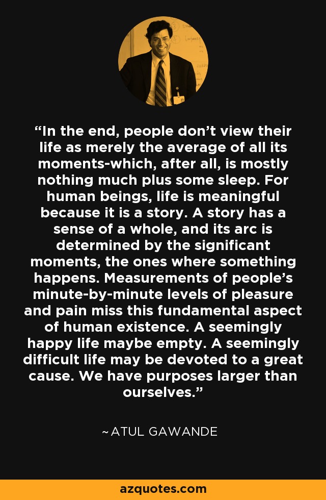 In the end, people don't view their life as merely the average of all its moments-which, after all, is mostly nothing much plus some sleep. For human beings, life is meaningful because it is a story. A story has a sense of a whole, and its arc is determined by the significant moments, the ones where something happens. Measurements of people's minute-by-minute levels of pleasure and pain miss this fundamental aspect of human existence. A seemingly happy life maybe empty. A seemingly difficult life may be devoted to a great cause. We have purposes larger than ourselves. - Atul Gawande