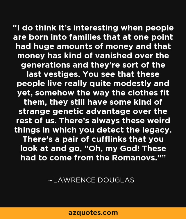 I do think it's interesting when people are born into families that at one point had huge amounts of money and that money has kind of vanished over the generations and they're sort of the last vestiges. You see that these people live really quite modestly and yet, somehow the way the clothes fit them, they still have some kind of strange genetic advantage over the rest of us. There's always these weird things in which you detect the legacy. There's a pair of cufflinks that you look at and go, 