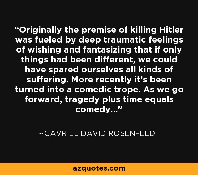 Originally the premise of killing Hitler was fueled by deep traumatic feelings of wishing and fantasizing that if only things had been different, we could have spared ourselves all kinds of suffering. More recently it's been turned into a comedic trope. As we go forward, tragedy plus time equals comedy... - Gavriel David Rosenfeld