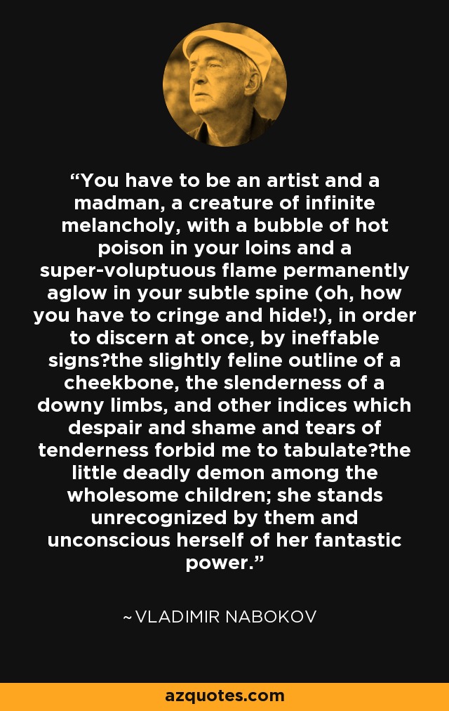 You have to be an artist and a madman, a creature of infinite melancholy, with a bubble of hot poison in your loins and a super-voluptuous flame permanently aglow in your subtle spine (oh, how you have to cringe and hide!), in order to discern at once, by ineffable signs―the slightly feline outline of a cheekbone, the slenderness of a downy limbs, and other indices which despair and shame and tears of tenderness forbid me to tabulate―the little deadly demon among the wholesome children; she stands unrecognized by them and unconscious herself of her fantastic power. - Vladimir Nabokov