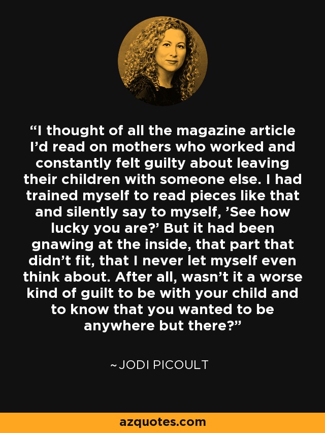 I thought of all the magazine article I'd read on mothers who worked and constantly felt guilty about leaving their children with someone else. I had trained myself to read pieces like that and silently say to myself, 'See how lucky you are?' But it had been gnawing at the inside, that part that didn't fit, that I never let myself even think about. After all, wasn't it a worse kind of guilt to be with your child and to know that you wanted to be anywhere but there? - Jodi Picoult