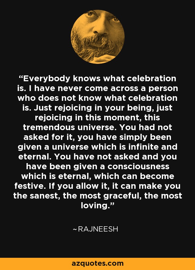 Everybody knows what celebration is. I have never come across a person who does not know what celebration is. Just rejoicing in your being, just rejoicing in this moment, this tremendous universe. You had not asked for it, you have simply been given a universe which is infinite and eternal. You have not asked and you have been given a consciousness which is eternal, which can become festive. If you allow it, it can make you the sanest, the most graceful, the most loving. - Rajneesh