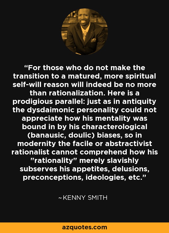 For those who do not make the transition to a matured, more spiritual self-will reason will indeed be no more than rationalization. Here is a prodigious parallel: just as in antiquity the dysdaimonic personality could not appreciate how his mentality was bound in by his characterological (banausic, doulic) biases, so in modernity the facile or abstractivist rationalist cannot comprehend how his 