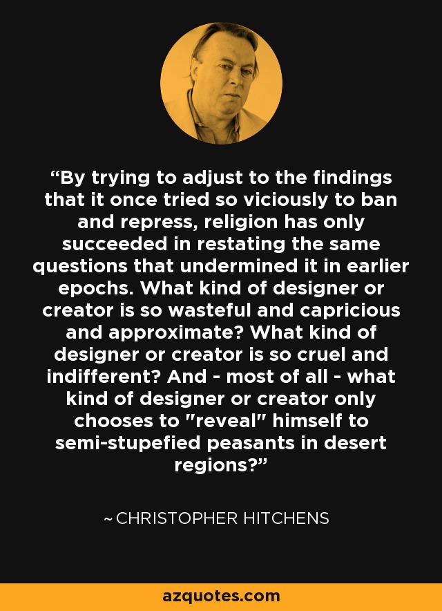 By trying to adjust to the findings that it once tried so viciously to ban and repress, religion has only succeeded in restating the same questions that undermined it in earlier epochs. What kind of designer or creator is so wasteful and capricious and approximate? What kind of designer or creator is so cruel and indifferent? And - most of all - what kind of designer or creator only chooses to 