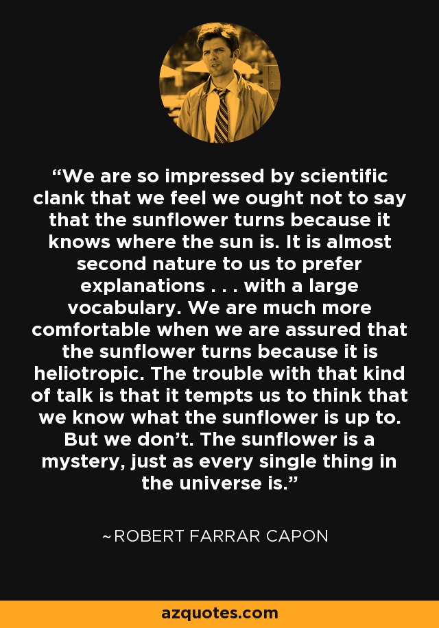 We are so impressed by scientific clank that we feel we ought not to say that the sunflower turns because it knows where the sun is. It is almost second nature to us to prefer explanations . . . with a large vocabulary. We are much more comfortable when we are assured that the sunflower turns because it is heliotropic. The trouble with that kind of talk is that it tempts us to think that we know what the sunflower is up to. But we don't. The sunflower is a mystery, just as every single thing in the universe is. - Robert Farrar Capon