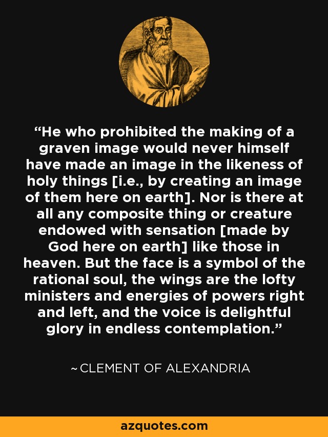 He who prohibited the making of a graven image would never himself have made an image in the likeness of holy things [i.e., by creating an image of them here on earth]. Nor is there at all any composite thing or creature endowed with sensation [made by God here on earth] like those in heaven. But the face is a symbol of the rational soul, the wings are the lofty ministers and energies of powers right and left, and the voice is delightful glory in endless contemplation. - Clement of Alexandria