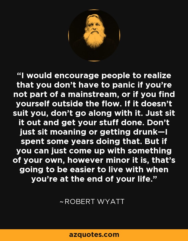 I would encourage people to realize that you don't have to panic if you're not part of a mainstream, or if you find yourself outside the flow. If it doesn't suit you, don't go along with it. Just sit it out and get your stuff done. Don't just sit moaning or getting drunk—I spent some years doing that. But if you can just come up with something of your own, however minor it is, that's going to be easier to live with when you're at the end of your life. - Robert Wyatt