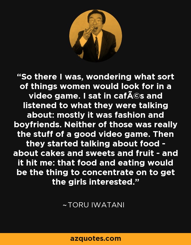 So there I was, wondering what sort of things women would look for in a video game. I sat in cafÃ©s and listened to what they were talking about: mostly it was fashion and boyfriends. Neither of those was really the stuff of a good video game. Then they started talking about food - about cakes and sweets and fruit - and it hit me: that food and eating would be the thing to concentrate on to get the girls interested. - Toru Iwatani