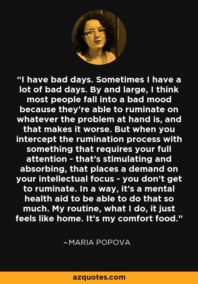 I have bad days. Sometimes I have a lot of bad days. By and large, I think most people fall into a bad mood because they're able to ruminate on whatever the problem at hand is, and that makes it worse. But when you intercept the rumination process with something that requires your full attention - that's stimulating and absorbing, that places a demand on your intellectual focus - you don't get to ruminate. In a way, it's a mental health aid to be able to do that so much. My routine, what I do, it just feels like home. It's my comfort food. - Maria Popova