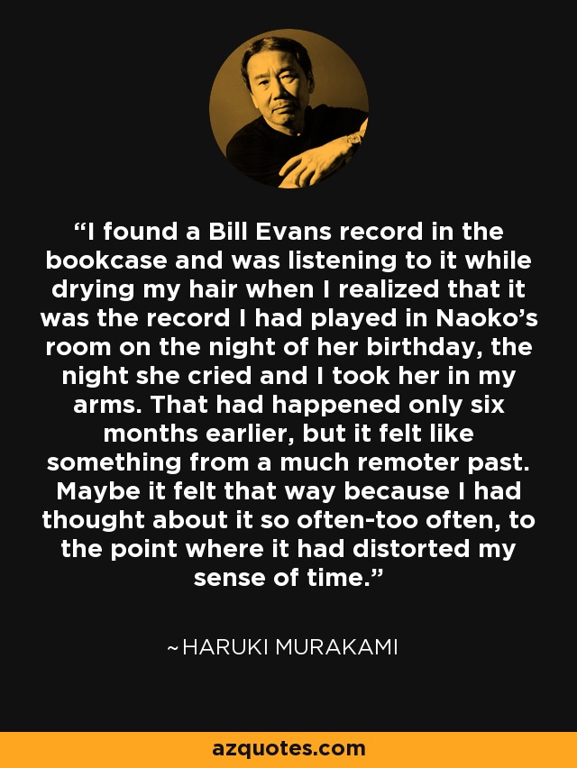 I found a Bill Evans record in the bookcase and was listening to it while drying my hair when I realized that it was the record I had played in Naoko's room on the night of her birthday, the night she cried and I took her in my arms. That had happened only six months earlier, but it felt like something from a much remoter past. Maybe it felt that way because I had thought about it so often-too often, to the point where it had distorted my sense of time. - Haruki Murakami