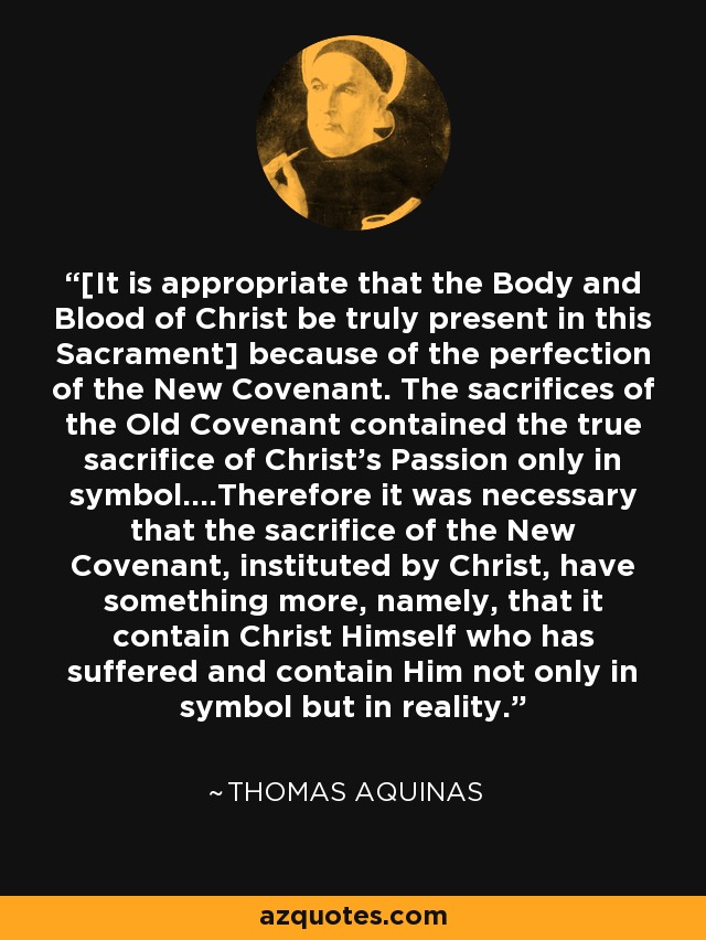 [It is appropriate that the Body and Blood of Christ be truly present in this Sacrament] because of the perfection of the New Covenant. The sacrifices of the Old Covenant contained the true sacrifice of Christ's Passion only in symbol....Therefore it was necessary that the sacrifice of the New Covenant, instituted by Christ, have something more, namely, that it contain Christ Himself who has suffered and contain Him not only in symbol but in reality. - Thomas Aquinas