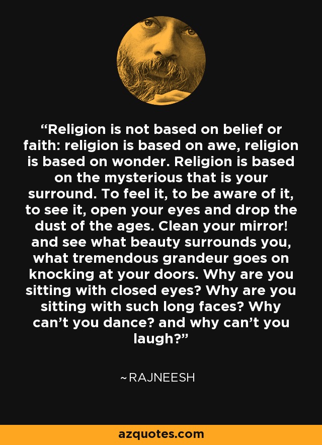 Religion is not based on belief or faith: religion is based on awe, religion is based on wonder. Religion is based on the mysterious that is your surround. To feel it, to be aware of it, to see it, open your eyes and drop the dust of the ages. Clean your mirror! and see what beauty surrounds you, what tremendous grandeur goes on knocking at your doors. Why are you sitting with closed eyes? Why are you sitting with such long faces? Why can't you dance? and why can't you laugh? - Rajneesh