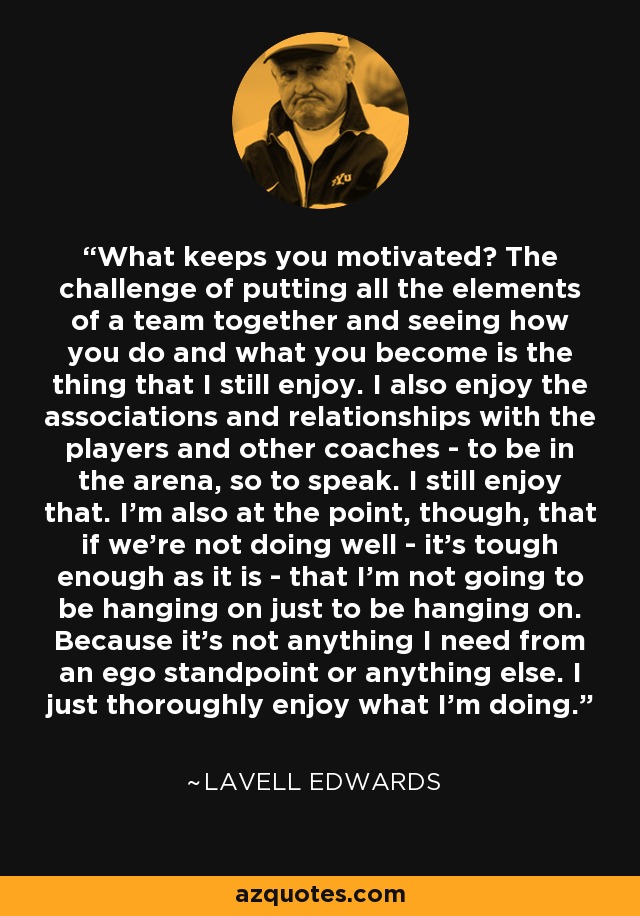 What keeps you motivated? The challenge of putting all the elements of a team together and seeing how you do and what you become is the thing that I still enjoy. I also enjoy the associations and relationships with the players and other coaches - to be in the arena, so to speak. I still enjoy that. I'm also at the point, though, that if we're not doing well - it's tough enough as it is - that I'm not going to be hanging on just to be hanging on. Because it's not anything I need from an ego standpoint or anything else. I just thoroughly enjoy what I'm doing. - LaVell Edwards