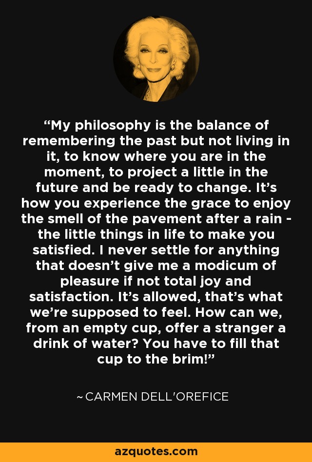 My philosophy is the balance of remembering the past but not living in it, to know where you are in the moment, to project a little in the future and be ready to change. It's how you experience the grace to enjoy the smell of the pavement after a rain - the little things in life to make you satisfied. I never settle for anything that doesn't give me a modicum of pleasure if not total joy and satisfaction. It's allowed, that's what we're supposed to feel. How can we, from an empty cup, offer a stranger a drink of water? You have to fill that cup to the brim! - Carmen Dell'Orefice