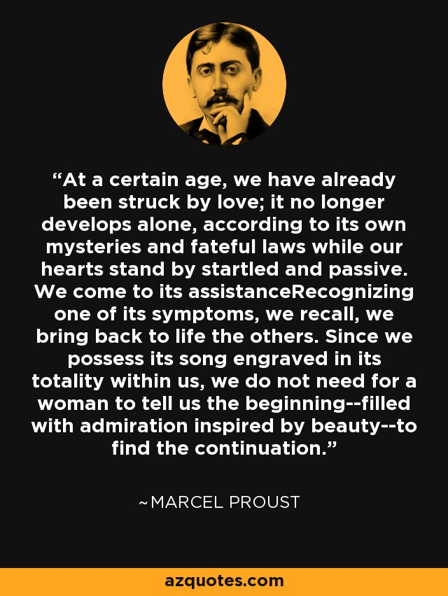 At a certain age, we have already been struck by love; it no longer develops alone, according to its own mysteries and fateful laws while our hearts stand by startled and passive. We come to its assistanceRecognizing one of its symptoms, we recall, we bring back to life the others. Since we possess its song engraved in its totality within us, we do not need for a woman to tell us the beginning--filled with admiration inspired by beauty--to find the continuation. - Marcel Proust