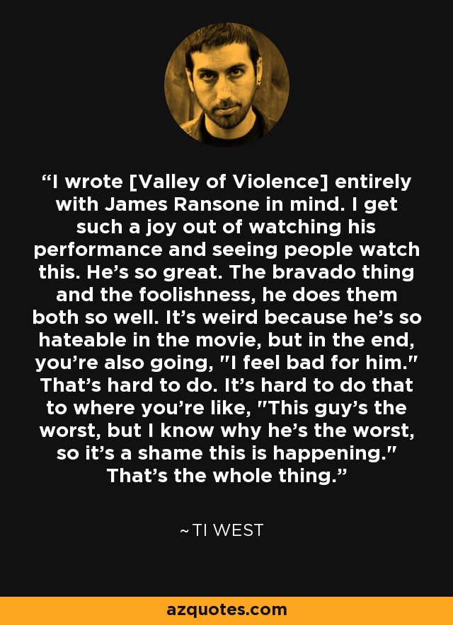 I wrote [Valley of Violence] entirely with James Ransone in mind. I get such a joy out of watching his performance and seeing people watch this. He's so great. The bravado thing and the foolishness, he does them both so well. It's weird because he's so hateable in the movie, but in the end, you're also going, 