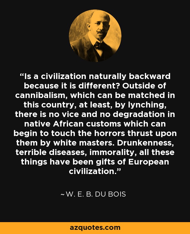 Is a civilization naturally backward because it is different? Outside of cannibalism, which can be matched in this country, at least, by lynching, there is no vice and no degradation in native African customs which can begin to touch the horrors thrust upon them by white masters. Drunkenness, terrible diseases, immorality, all these things have been gifts of European civilization. - W. E. B. Du Bois