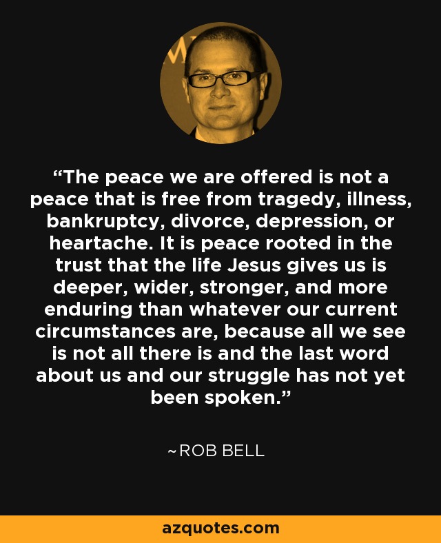 The peace we are offered is not a peace that is free from tragedy, illness, bankruptcy, divorce, depression, or heartache. It is peace rooted in the trust that the life Jesus gives us is deeper, wider, stronger, and more enduring than whatever our current circumstances are, because all we see is not all there is and the last word about us and our struggle has not yet been spoken. - Rob Bell