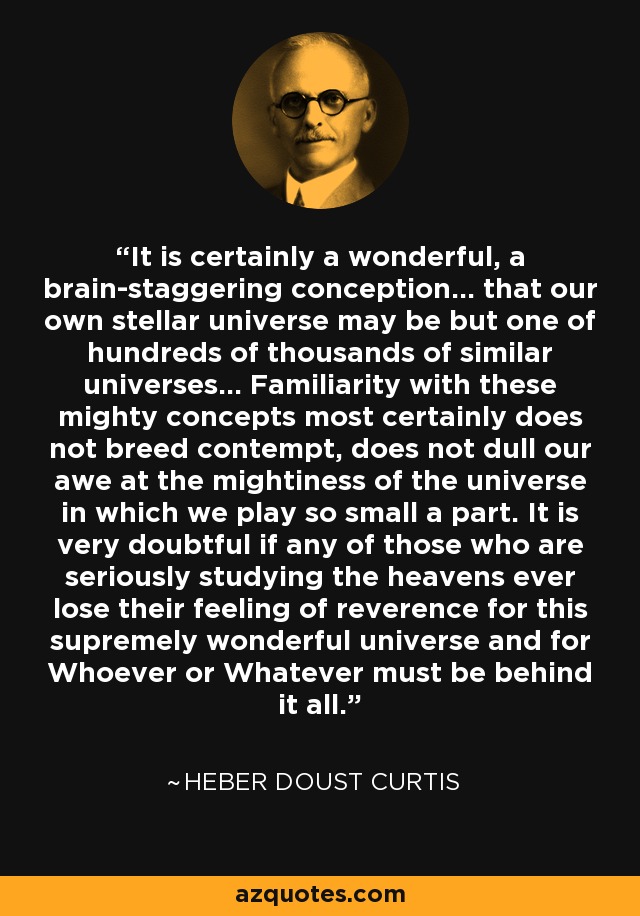 It is certainly a wonderful, a brain-staggering conception... that our own stellar universe may be but one of hundreds of thousands of similar universes... Familiarity with these mighty concepts most certainly does not breed contempt, does not dull our awe at the mightiness of the universe in which we play so small a part. It is very doubtful if any of those who are seriously studying the heavens ever lose their feeling of reverence for this supremely wonderful universe and for Whoever or Whatever must be behind it all. - Heber Doust Curtis