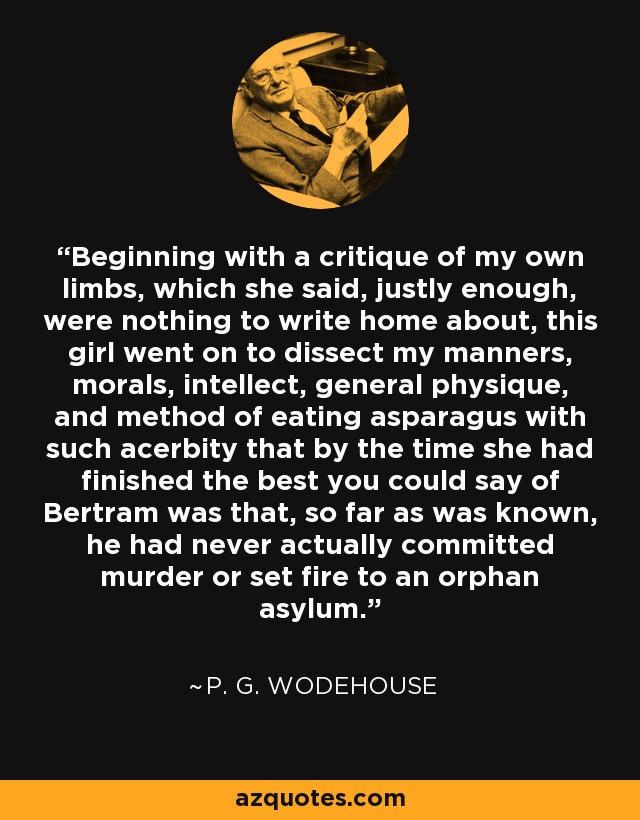 Beginning with a critique of my own limbs, which she said, justly enough, were nothing to write home about, this girl went on to dissect my manners, morals, intellect, general physique, and method of eating asparagus with such acerbity that by the time she had finished the best you could say of Bertram was that, so far as was known, he had never actually committed murder or set fire to an orphan asylum. - P. G. Wodehouse