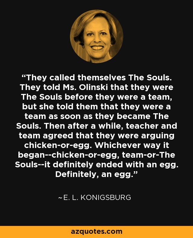 They called themselves The Souls. They told Ms. Olinski that they were The Souls before they were a team, but she told them that they were a team as soon as they became The Souls. Then after a while, teacher and team agreed that they were arguing chicken-or-egg. Whichever way it began--chicken-or-egg, team-or-The Souls--it definitely ended with an egg. Definitely, an egg. - E. L. Konigsburg