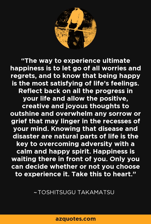 The way to experience ultimate happiness is to let go of all worries and regrets, and to know that being happy is the most satisfying of life's feelings. Reflect back on all the progress in your life and allow the positive, creative and joyous thoughts to outshine and overwhelm any sorrow or grief that may linger in the recesses of your mind. Knowing that disease and disaster are natural parts of life is the key to overcoming adversity with a calm and happy spirit. Happiness is waiting there in front of you. Only you can decide whether or not you choose to experience it. Take this to heart. - Toshitsugu Takamatsu The way to experience ultimate happiness is to let go of all worries and regrets, and to know that being happy is the most satisfying of life's feelings. Reflect back on all the progress in your life and allow the positive, creative and joyous thoughts to outshine and overwhelm any sorrow or grief that may linger in the recesses of your mind. Knowing that disease and disaster are natural parts of life is the key to overcoming adversity with a calm and happy spirit. Happiness is waiting there in front of you. Only you can decide whether or not you choose to experience it. Take this to heart. - Toshitsugu Takamatsu