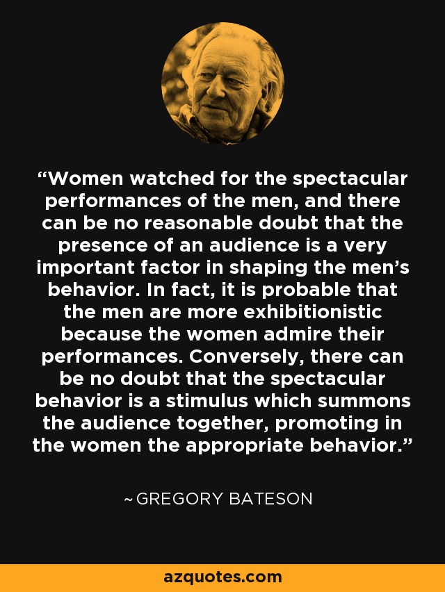 Women watched for the spectacular performances of the men, and there can be no reasonable doubt that the presence of an audience is a very important factor in shaping the men's behavior. In fact, it is probable that the men are more exhibitionistic because the women admire their performances. Conversely, there can be no doubt that the spectacular behavior is a stimulus which summons the audience together, promoting in the women the appropriate behavior. - Gregory Bateson