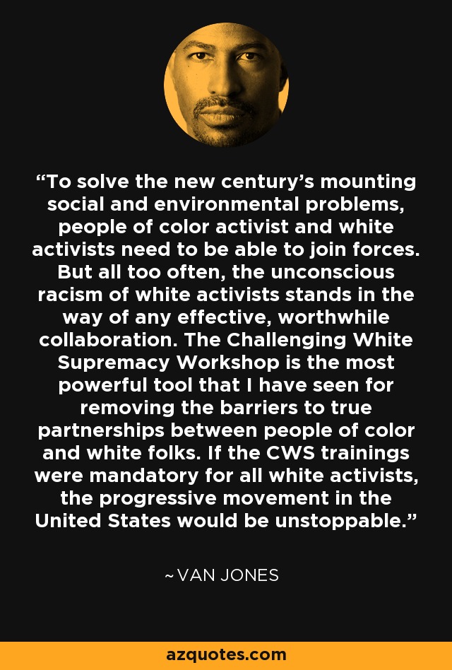 To solve the new century's mounting social and environmental problems, people of color activist and white activists need to be able to join forces. But all too often, the unconscious racism of white activists stands in the way of any effective, worthwhile collaboration. The Challenging White Supremacy Workshop is the most powerful tool that I have seen for removing the barriers to true partnerships between people of color and white folks. If the CWS trainings were mandatory for all white activists, the progressive movement in the United States would be unstoppable. - Van Jones