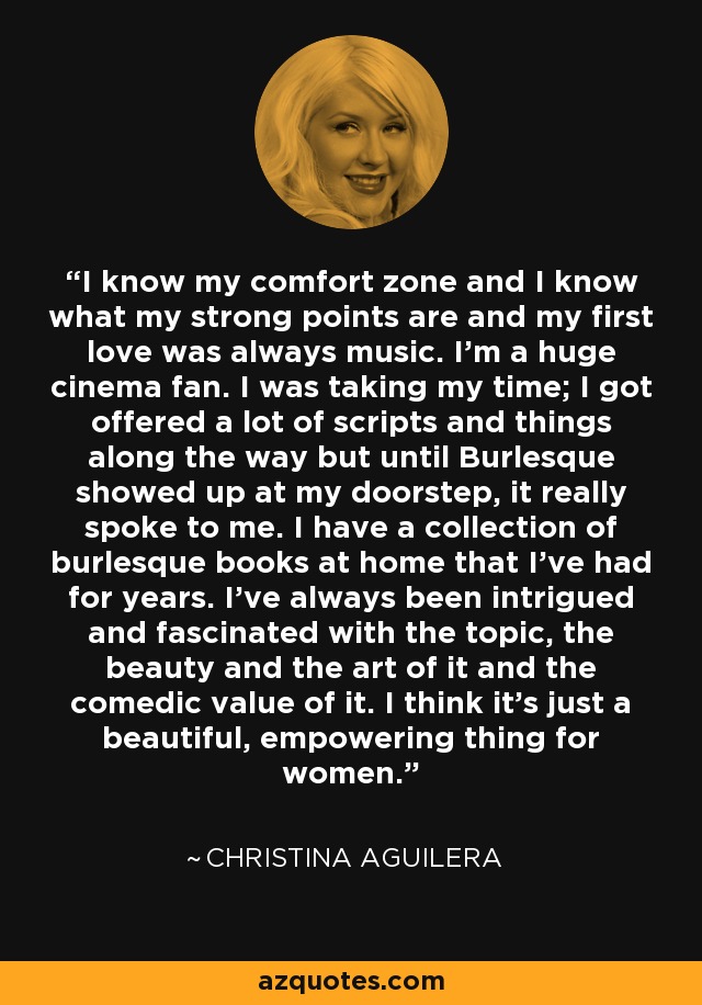 I know my comfort zone and I know what my strong points are and my first love was always music. I'm a huge cinema fan. I was taking my time; I got offered a lot of scripts and things along the way but until Burlesque showed up at my doorstep, it really spoke to me. I have a collection of burlesque books at home that I've had for years. I've always been intrigued and fascinated with the topic, the beauty and the art of it and the comedic value of it. I think it's just a beautiful, empowering thing for women. - Christina Aguilera