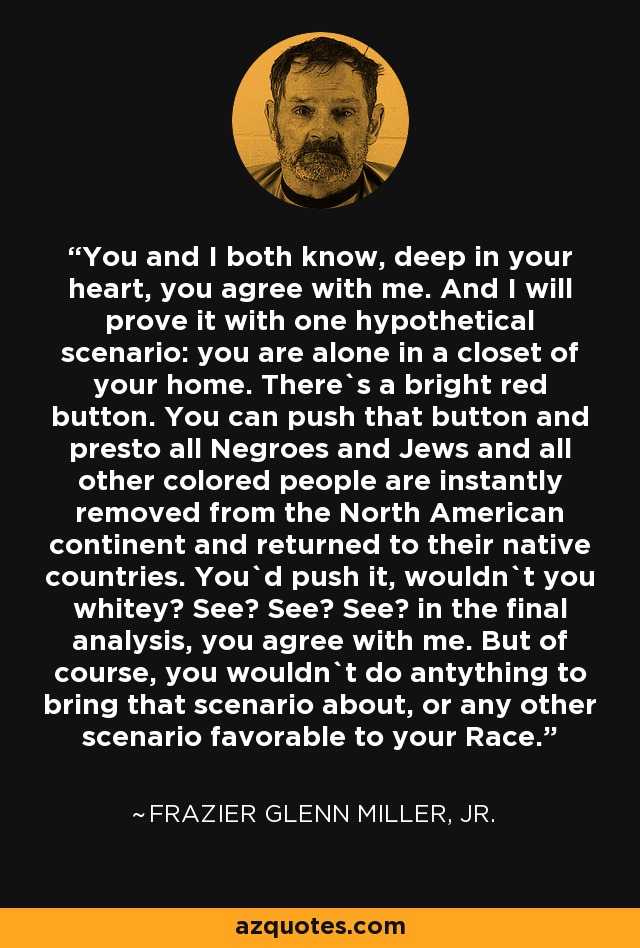 You and I both know, deep in your heart, you agree with me. And I will prove it with one hypothetical scenario: you are alone in a closet of your home. There`s a bright red button. You can push that button and presto all Negroes and Jews and all other colored people are instantly removed from the North American continent and returned to their native countries. You`d push it, wouldn`t you whitey? See? See? See? in the final analysis, you agree with me. But of course, you wouldn`t do antything to bring that scenario about, or any other scenario favorable to your Race. - Frazier Glenn Miller, Jr.