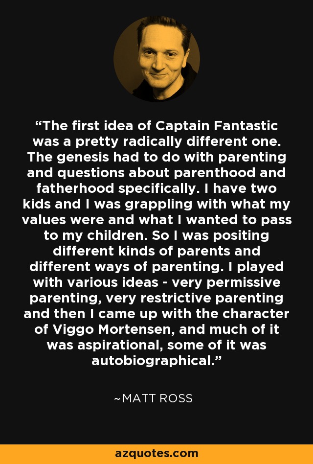 The first idea of Captain Fantastic was a pretty radically different one. The genesis had to do with parenting and questions about parenthood and fatherhood specifically. I have two kids and I was grappling with what my values were and what I wanted to pass to my children. So I was positing different kinds of parents and different ways of parenting. I played with various ideas - very permissive parenting, very restrictive parenting and then I came up with the character of Viggo Mortensen, and much of it was aspirational, some of it was autobiographical. - Matt Ross