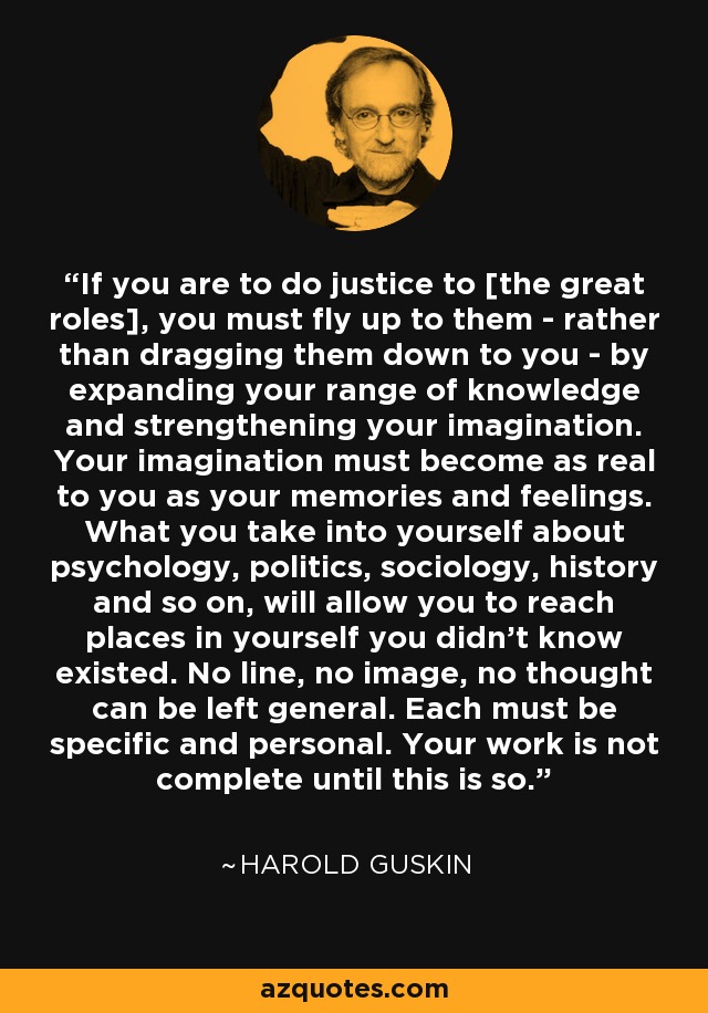 If you are to do justice to [the great roles], you must fly up to them - rather than dragging them down to you - by expanding your range of knowledge and strengthening your imagination. Your imagination must become as real to you as your memories and feelings. What you take into yourself about psychology, politics, sociology, history and so on, will allow you to reach places in yourself you didn't know existed. No line, no image, no thought can be left general. Each must be specific and personal. Your work is not complete until this is so. - Harold Guskin