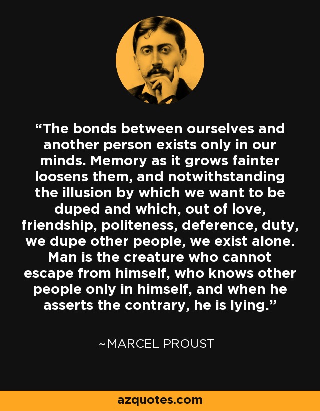 The bonds between ourselves and another person exists only in our minds. Memory as it grows fainter loosens them, and notwithstanding the illusion by which we want to be duped and which, out of love, friendship, politeness, deference, duty, we dupe other people, we exist alone. Man is the creature who cannot escape from himself, who knows other people only in himself, and when he asserts the contrary, he is lying. - Marcel Proust
