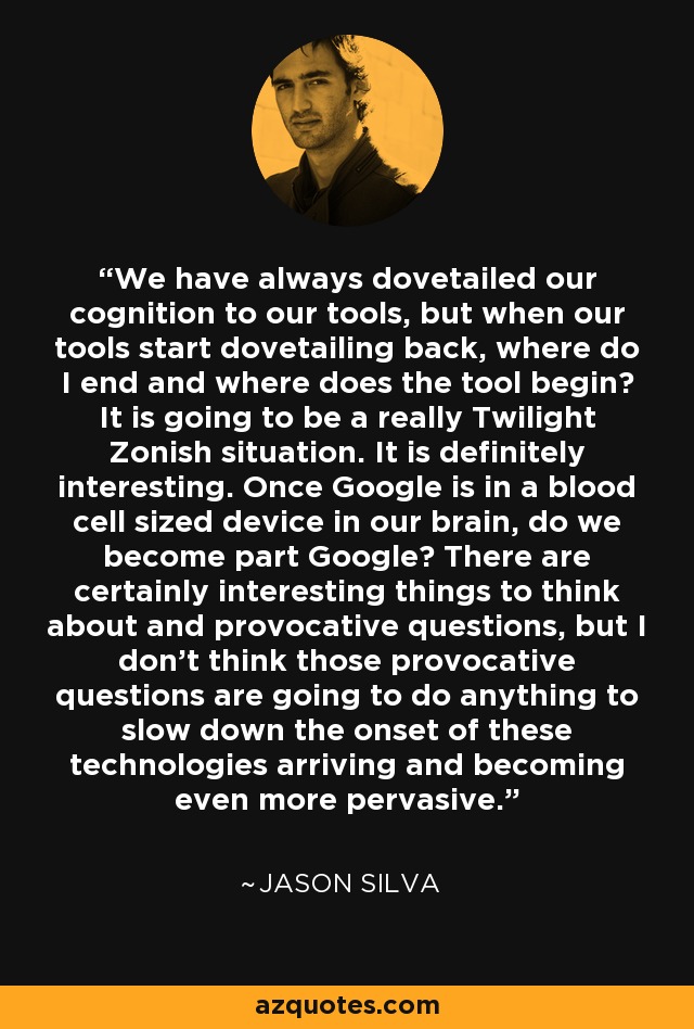 We have always dovetailed our cognition to our tools, but when our tools start dovetailing back, where do I end and where does the tool begin? It is going to be a really Twilight Zonish situation. It is definitely interesting. Once Google is in a blood cell sized device in our brain, do we become part Google? There are certainly interesting things to think about and provocative questions, but I don't think those provocative questions are going to do anything to slow down the onset of these technologies arriving and becoming even more pervasive. - Jason Silva