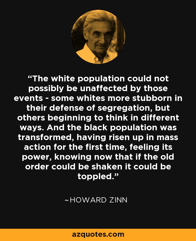 The white population could not possibly be unaffected by those events - some whites more stubborn in their defense of segregation, but others beginning to think in different ways. And the black population was transformed, having risen up in mass action for the first time, feeling its power, knowing now that if the old order could be shaken it could be toppled. - Howard Zinn