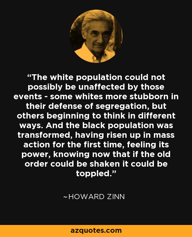 The white population could not possibly be unaffected by those events - some whites more stubborn in their defense of segregation, but others beginning to think in different ways. And the black population was transformed, having risen up in mass action for the first time, feeling its power, knowing now that if the old order could be shaken it could be toppled. - Howard Zinn