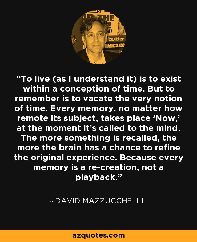 To live (as I understand it) is to exist within a conception of time. But to remember is to vacate the very notion of time. Every memory, no matter how remote its subject, takes place 'Now,' at the moment it's called to the mind. The more something is recalled, the more the brain has a chance to refine the original experience. Because every memory is a re-creation, not a playback. - David Mazzucchelli