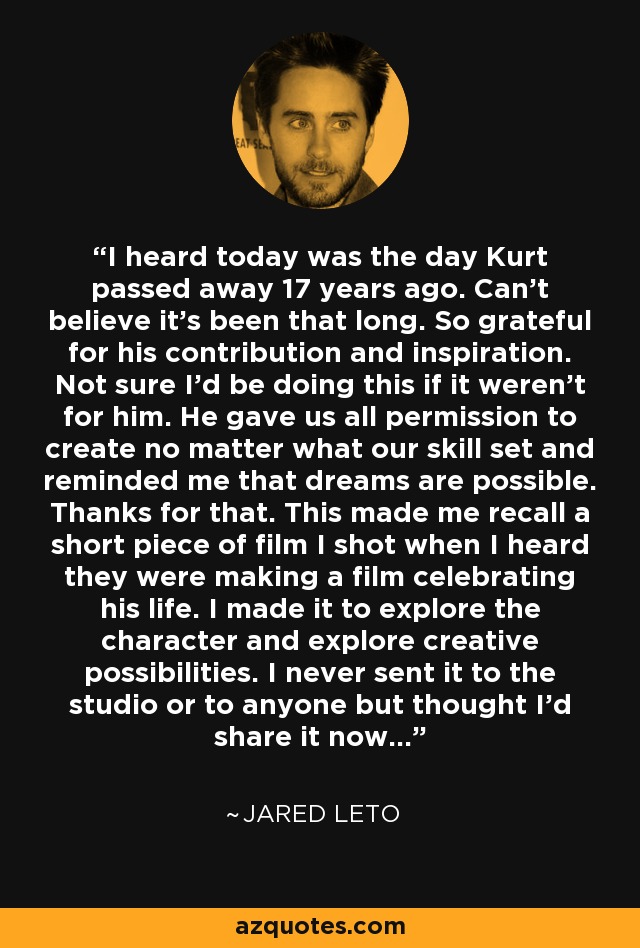 I heard today was the day Kurt passed away 17 years ago. Can’t believe it’s been that long. So grateful for his contribution and inspiration. Not sure I’d be doing this if it weren’t for him. He gave us all permission to create no matter what our skill set and reminded me that dreams are possible. Thanks for that. This made me recall a short piece of film I shot when I heard they were making a film celebrating his life. I made it to explore the character and explore creative possibilities. I never sent it to the studio or to anyone but thought I’d share it now... - Jared Leto