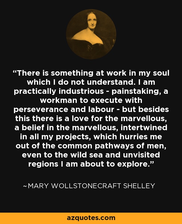 There is something at work in my soul which I do not understand. I am practically industrious - painstaking, a workman to execute with perseverance and labour - but besides this there is a love for the marvellous, a belief in the marvellous, intertwined in all my projects, which hurries me out of the common pathways of men, even to the wild sea and unvisited regions I am about to explore. - Mary Wollstonecraft Shelley