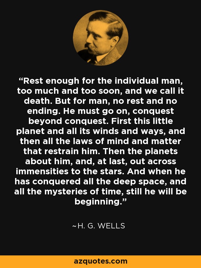 Rest enough for the individual man, too much and too soon, and we call it death. But for man, no rest and no ending. He must go on, conquest beyond conquest. First this little planet and all its winds and ways, and then all the laws of mind and matter that restrain him. Then the planets about him, and, at last, out across immensities to the stars. And when he has conquered all the deep space, and all the mysteries of time, still he will be beginning. - H. G. Wells