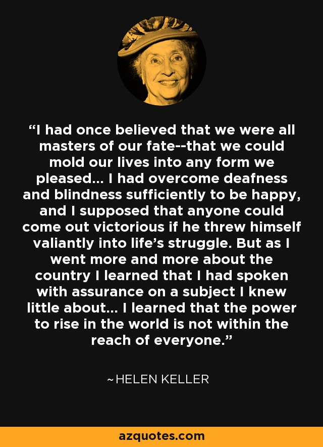 I had once believed that we were all masters of our fate--that we could mold our lives into any form we pleased... I had overcome deafness and blindness sufficiently to be happy, and I supposed that anyone could come out victorious if he threw himself valiantly into life's struggle. But as I went more and more about the country I learned that I had spoken with assurance on a subject I knew little about... I learned that the power to rise in the world is not within the reach of everyone. - Helen Keller