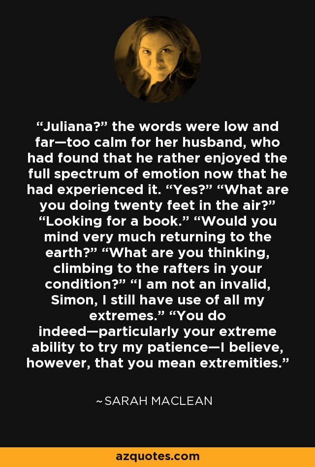 Juliana?” the words were low and far—too calm for her husband, who had found that he rather enjoyed the full spectrum of emotion now that he had experienced it. “Yes?” “What are you doing twenty feet in the air?” “Looking for a book.” “Would you mind very much returning to the earth?” “What are you thinking, climbing to the rafters in your condition?” “I am not an invalid, Simon, I still have use of all my extremes.” “You do indeed—particularly your extreme ability to try my patience—I believe, however, that you mean extremities. - Sarah MacLean