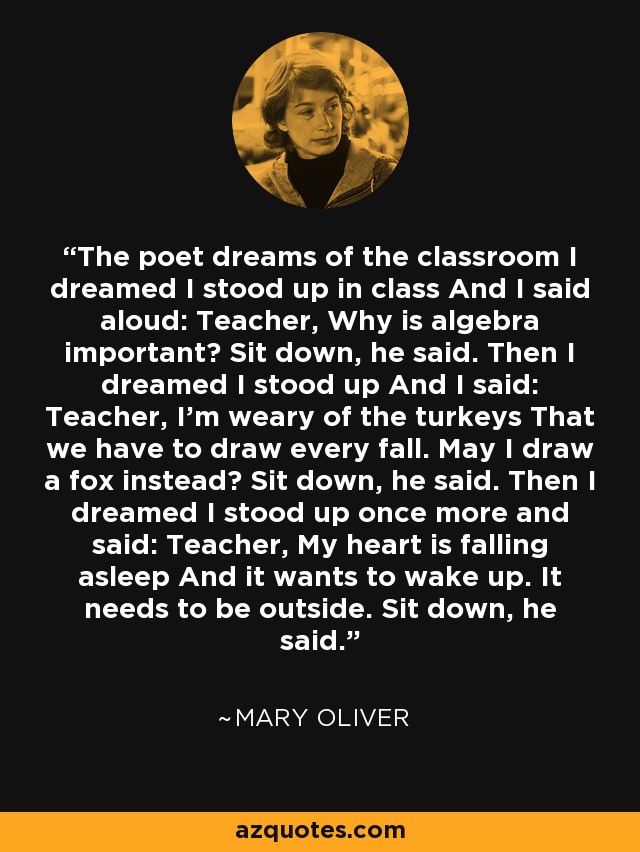 The poet dreams of the classroom I dreamed I stood up in class And I said aloud: Teacher, Why is algebra important? Sit down, he said. Then I dreamed I stood up And I said: Teacher, I’m weary of the turkeys That we have to draw every fall. May I draw a fox instead? Sit down, he said. Then I dreamed I stood up once more and said: Teacher, My heart is falling asleep And it wants to wake up. It needs to be outside. Sit down, he said. - Mary Oliver