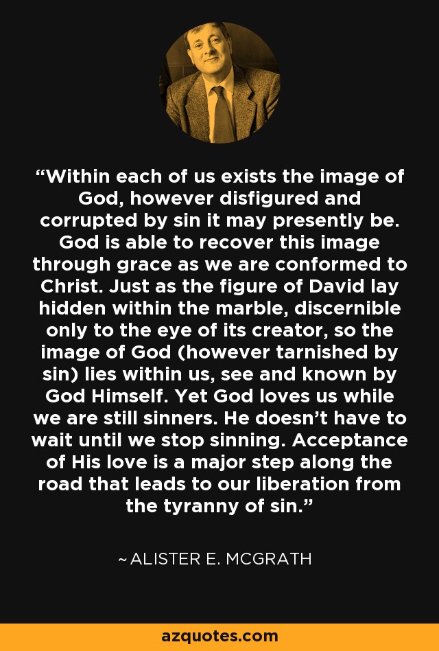 Within each of us exists the image of God, however disfigured and corrupted by sin it may presently be. God is able to recover this image through grace as we are conformed to Christ. Just as the figure of David lay hidden within the marble, discernible only to the eye of its creator, so the image of God (however tarnished by sin) lies within us, see and known by God Himself. Yet God loves us while we are still sinners. He doesn't have to wait until we stop sinning. Acceptance of His love is a major step along the road that leads to our liberation from the tyranny of sin. - Alister E. McGrath