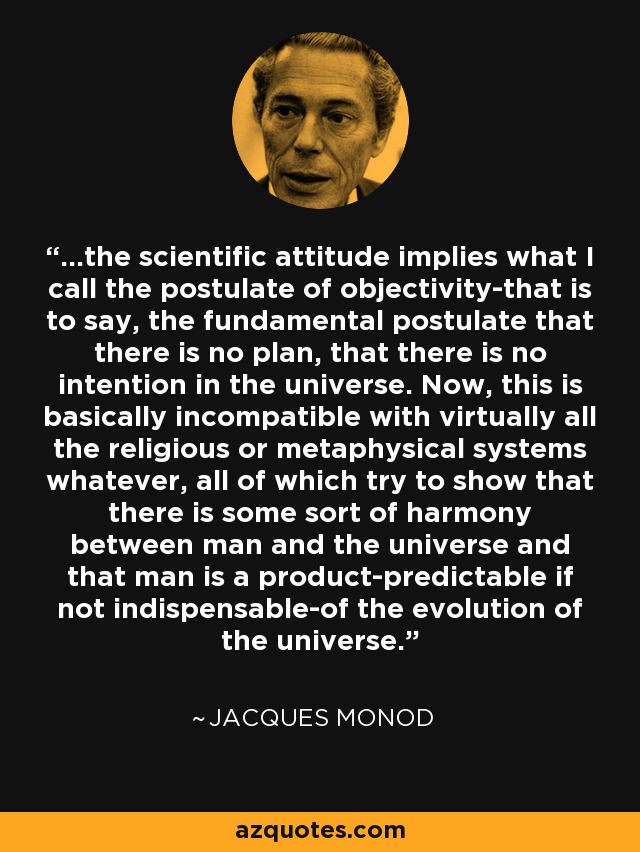 ...the scientific attitude implies what I call the postulate of objectivity-that is to say, the fundamental postulate that there is no plan, that there is no intention in the universe. Now, this is basically incompatible with virtually all the religious or metaphysical systems whatever, all of which try to show that there is some sort of harmony between man and the universe and that man is a product-predictable if not indispensable-of the evolution of the universe. - Jacques Monod