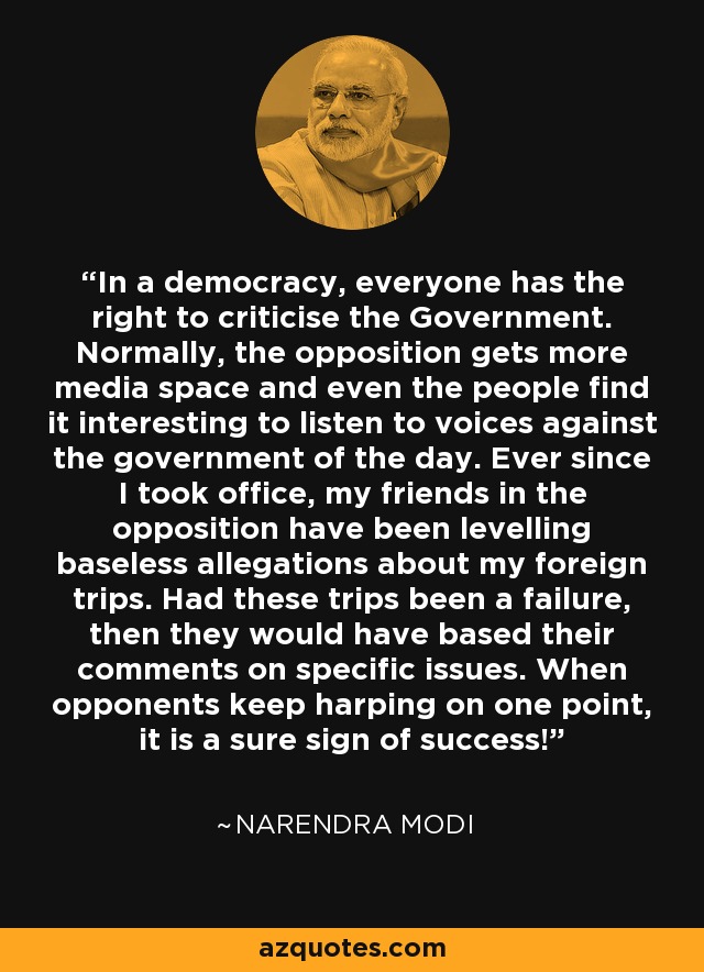 In a democracy, everyone has the right to criticise the Government. Normally, the opposition gets more media space and even the people find it interesting to listen to voices against the government of the day. Ever since I took office, my friends in the opposition have been levelling baseless allegations about my foreign trips. Had these trips been a failure, then they would have based their comments on specific issues. When opponents keep harping on one point, it is a sure sign of success! - Narendra Modi